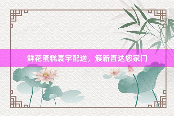 鲜花蛋糕寰宇配送，簇新直达您家门
