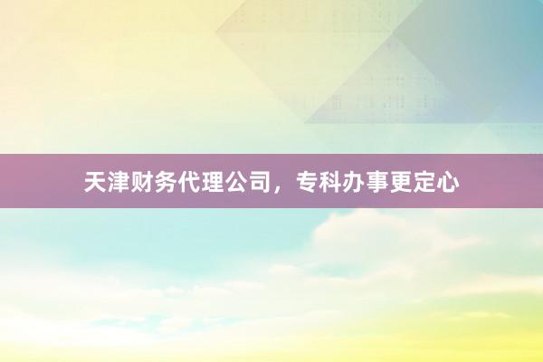 天津财务代理公司，专科办事更定心